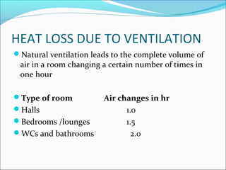 HEAT LOSS DUE TO VENTILATION
Natural ventilation leads to the complete volume of
air in a room changing a certain number of times in
one hour
Type of room Air changes in hr
Halls 1.0
Bedrooms /lounges 1.5
WCs and bathrooms 2.0
 