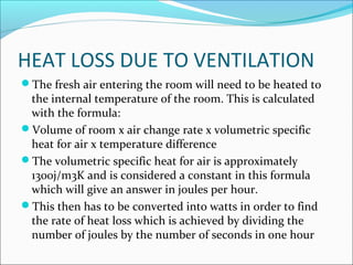 HEAT LOSS DUE TO VENTILATION
The fresh air entering the room will need to be heated to
the internal temperature of the room. This is calculated
with the formula:
Volume of room x air change rate x volumetric specific
heat for air x temperature difference
The volumetric specific heat for air is approximately
1300j/m3K and is considered a constant in this formula
which will give an answer in joules per hour.
This then has to be converted into watts in order to find
the rate of heat loss which is achieved by dividing the
number of joules by the number of seconds in one hour
 