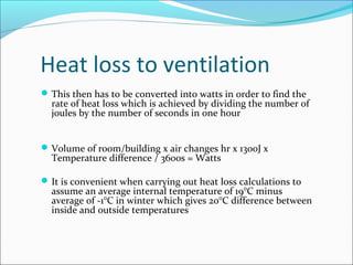 Heat loss to ventilation
This then has to be converted into watts in order to find the
rate of heat loss which is achieved by dividing the number of
joules by the number of seconds in one hour
Volume of room/building x air changes hr x 1300J x
Temperature difference / 3600s = Watts
It is convenient when carrying out heat loss calculations to
assume an average internal temperature of 19°C minus
average of -1°C in winter which gives 20°C difference between
inside and outside temperatures
 