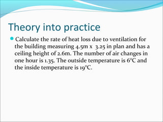Theory into practice
Calculate the rate of heat loss due to ventilation for
the building measuring 4.5m x 3.25 in plan and has a
ceiling height of 2.6m. The number of air changes in
one hour is 1.35. The outside temperature is 6°C and
the inside temperature is 19°C.
 