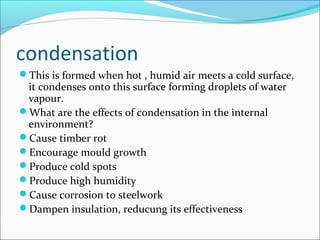 condensation
This is formed when hot , humid air meets a cold surface,
it condenses onto this surface forming droplets of water
vapour.
What are the effects of condensation in the internal
environment?
Cause timber rot
Encourage mould growth
Produce cold spots
Produce high humidity
Cause corrosion to steelwork
Dampen insulation, reducung its effectiveness
 