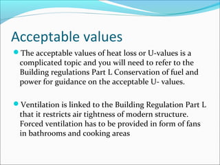 Acceptable values
The acceptable values of heat loss or U-values is a
complicated topic and you will need to refer to the
Building regulations Part L Conservation of fuel and
power for guidance on the acceptable U- values.
Ventilation is linked to the Building Regulation Part L
that it restricts air tightness of modern structure.
Forced ventilation has to be provided in form of fans
in bathrooms and cooking areas
 