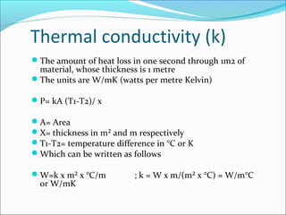 Thermal conductivity (k)
The amount of heat loss in one second through 1m2 of
material, whose thickness is 1 metre
The units are W/mK (watts per metre Kelvin)
P= kA (T1-T2)/ x
A= Area
X= thickness in m² and m respectively
T1-T2= temperature difference in °C or K
Which can be written as follows
W=k x m² x °C/m ; k = W x m/(m² x °C) = W/m°C
or W/mK
 