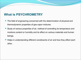 What is PSYCHROMETRY
 The field of engineering concerned with the determination of physical and
thermodynamic properties of gas-vapor mixtures.
 Study of various properties of air, method of controlling its temperature and
moisture content or humidity and its effect on various materials and human
beings.
 Helps in understanding different constituents of air and how they affect each
other.
 