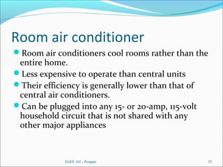 Room air conditioner
Room air conditioners cool rooms rather than the
entire home.
Less expensive to operate than central units
Their efficiency is generally lower than that of
central air conditioners.
Can be plugged into any 15- or 20-amp, 115-volt
household circuit that is not shared with any
other major appliances
EGEE 102 - Pisupati 55
 