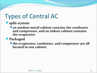 Types of Central AC
split-system
an outdoor metal cabinet contains the condenser
and compressor, and an indoor cabinet contains
the evaporator
Packaged
the evaporator, condenser, and compressor are all
located in one cabinet
EGEE 102 - Pisupati 58
 