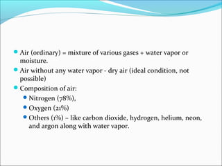 Air (ordinary) = mixture of various gases + water vapor or
moisture.
Air without any water vapor - dry air (ideal condition, not
possible)
Composition of air:
Nitrogen (78%),
Oxygen (21%)
Others (1%) – like carbon dioxide, hydrogen, helium, neon,
and argon along with water vapor.
 