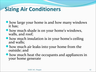 Sizing Air Conditioners
how large your home is and how many windows
it has;
how much shade is on your home's windows,
walls, and roof;
how much insulation is in your home's ceiling
and walls;
how much air leaks into your home from the
outside; and
how much heat the occupants and appliances in
your home generate
EGEE 102 - Pisupati 62
 