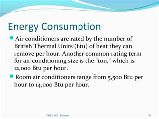 Energy Consumption
Air conditioners are rated by the number of
British Thermal Units (Btu) of heat they can
remove per hour. Another common rating term
for air conditioning size is the "ton," which is
12,000 Btu per hour.
Room air conditioners range from 5,500 Btu per
hour to 14,000 Btu per hour.
EGEE 102 - Pisupati 63
 