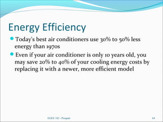 Energy Efficiency
Today's best air conditioners use 30% to 50% less
energy than 1970s
Even if your air conditioner is only 10 years old, you
may save 20% to 40% of your cooling energy costs by
replacing it with a newer, more efficient model
EGEE 102 - Pisupati 64
 