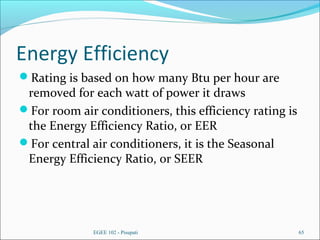 Energy Efficiency
Rating is based on how many Btu per hour are
removed for each watt of power it draws
For room air conditioners, this efficiency rating is
the Energy Efficiency Ratio, or EER
For central air conditioners, it is the Seasonal
Energy Efficiency Ratio, or SEER
EGEE 102 - Pisupati 65
 