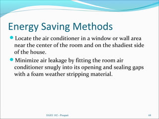 Energy Saving Methods
Locate the air conditioner in a window or wall area
near the center of the room and on the shadiest side
of the house.
Minimize air leakage by fitting the room air
conditioner snugly into its opening and sealing gaps
with a foam weather stripping material.
EGEE 102 - Pisupati 68
 