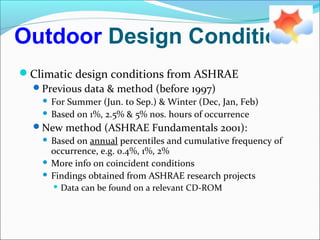 Outdoor Design Conditions
Climatic design conditions from ASHRAE
Previous data & method (before 1997)
 For Summer (Jun. to Sep.) & Winter (Dec, Jan, Feb)
 Based on 1%, 2.5% & 5% nos. hours of occurrence
New method (ASHRAE Fundamentals 2001):
 Based on annual percentiles and cumulative frequency of
occurrence, e.g. 0.4%, 1%, 2%
 More info on coincident conditions
 Findings obtained from ASHRAE research projects
 Data can be found on a relevant CD-ROM
 