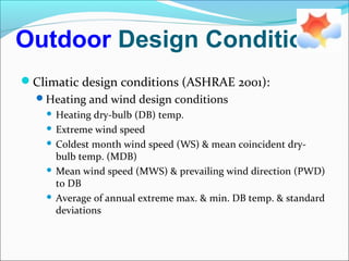 Outdoor Design Conditions
Climatic design conditions (ASHRAE 2001):
Heating and wind design conditions
 Heating dry-bulb (DB) temp.
 Extreme wind speed
 Coldest month wind speed (WS) & mean coincident dry-
bulb temp. (MDB)
 Mean wind speed (MWS) & prevailing wind direction (PWD)
to DB
 Average of annual extreme max. & min. DB temp. & standard
deviations
 