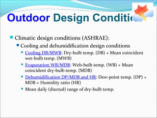 Outdoor Design Conditions
Climatic design conditions (ASHRAE):
Cooling and dehumidification design conditions
 Cooling DB/MWB: Dry-bulb temp. (DB) + Mean coincident
wet-bulb temp. (MWB)
 Evaporation WB/MDB: Web-bulb temp. (WB) + Mean
coincident dry-bulb temp. (MDB)
 Dehumidification DP/MDB and HR: Dew-point temp. (DP) +
MDB + Humidity ratio (HR)
 Mean daily (diurnal) range of dry-bulb temp.
 