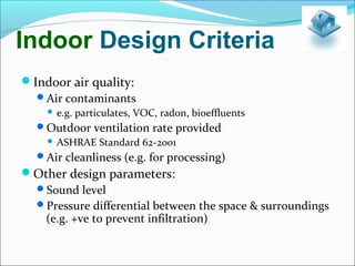 Indoor Design Criteria
Indoor air quality:
Air contaminants
 e.g. particulates, VOC, radon, bioeffluents
Outdoor ventilation rate provided
 ASHRAE Standard 62-2001
Air cleanliness (e.g. for processing)
Other design parameters:
Sound level
Pressure differential between the space & surroundings
(e.g. +ve to prevent infiltration)
 