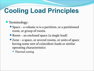 Cooling Load Principles
Terminology:
Space – a volume w/o a partition, or a partitioned
room, or group of rooms
Room – an enclosed space (a single load)
Zone – a space, or several rooms, or units of space
having some sort of coincident loads or similar
operating characteristics
 Thermal zoning
 