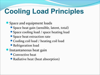 Cooling Load Principles
Space and equipment loads
Space heat gain (sensible, latent, total)
Space cooling load / space heating load
Space heat extraction rate
Cooling coil load / heating coil load
Refrigeration load
Instantaneous heat gain
Convective heat
Radiative heat (heat absorption)
 