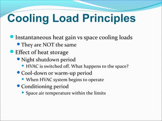 Cooling Load Principles
Instantaneous heat gain vs space cooling loads
They are NOT the same
Effect of heat storage
Night shutdown period
 HVAC is switched off. What happens to the space?
Cool-down or warm-up period
 When HVAC system begins to operate
Conditioning period
 Space air temperature within the limits
 