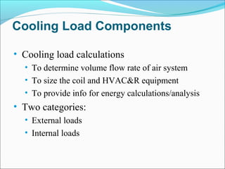 Cooling Load Components
• Cooling load calculations
• To determine volume flow rate of air system
• To size the coil and HVAC&R equipment
• To provide info for energy calculations/analysis
• Two categories:
• External loads
• Internal loads
 