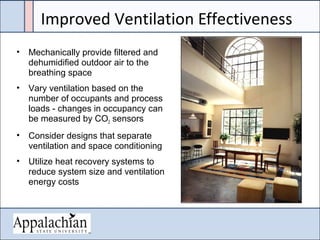 Improved Ventilation Effectiveness
• Mechanically provide filtered and
dehumidified outdoor air to the
breathing space
• Vary ventilation based on the
number of occupants and process
loads - changes in occupancy can
be measured by CO2 sensors
• Consider designs that separate
ventilation and space conditioning
• Utilize heat recovery systems to
reduce system size and ventilation
energy costs
 