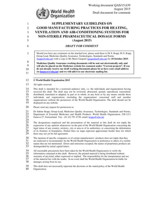 Working document QAS/15.639
August 2015
Draft document for comment
SUPPLEMENTARY GUIDELINES ON1
GOOD MANUFACTURING PRACTICES FOR HEATING,2
VENTILATION AND AIR-CONDITIONING SYSTEMS FOR3
NON-STERILE PHARMACEUTICAL DOSAGE FORMS4
(August 2015)5
DRAFT FOR COMMENT6
7
8
9
10
11
© World Health Organization 201512
All rights reserved.13
This draft is intended for a restricted audience only, i.e. the individuals and organizations having14
received this draft. The draft may not be reviewed, abstracted, quoted, reproduced, transmitted,15
distributed, translated or adapted, in part or in whole, in any form or by any means outside these16
individuals and organizations (including the organizations' concerned staff and member17
organizations) without the permission of the World Health Organization. The draft should not be18
displayed on any website.19
Please send any request for permission to:20
Dr Sabine Kopp, Group Lead, Medicines Quality Assurance, Technologies, Standards and Norms,21
Department of Essential Medicines and Health Products, World Health Organization, CH-121122
Geneva 27, Switzerland. Fax: (41-22) 791 4730; email: kopps@who.int23
24
The designations employed and the presentation of the material in this draft do not imply the25
expression of any opinion whatsoever on the part of the World Health Organization concerning the26
legal status of any country, territory, city or area or of its authorities, or concerning the delimitation27
of its frontiers or boundaries. Dotted lines on maps represent approximate border lines for which28
there may not yet be full agreement.29
The mention of specific companies or of certain manufacturers’ products does not imply that they30
are endorsed or recommended by the World Health Organization in preference to others of a similar31
nature that are not mentioned. Errors and omissions excepted, the names of proprietary products are32
distinguished by initial capital letters.33
All reasonable precautions have been taken by the World Health Organization to verify the34
information contained in this draft. However, the printed material is being distributed without35
warranty of any kind, either expressed or implied. The responsibility for the interpretation and use36
of the material lies with the reader. In no event shall the World Health Organization be liable for37
damages arising from its use.38
This draft does not necessarily represent the decisions or the stated policy of the World Health39
Organization.40
Should you have any comments on the attached text, please send these to Dr S. Kopp, Dr S. Kopp,
Group Lead, Medicines Quality Assurance, Technologies, Standards and Norms
(kopps@who.int) with a copy to Ms Marie Gaspard (gaspardm@who.int) by 10 October 2015.
Medicines Quality Assurance working documents will be sent out electronically only and
will also be placed on the Medicines website for comment under “Current projects”. If you
do not already receive our draft working documents please let us have your email address
(to bonnyw@who.int) and we will add it to our electronic mailing list.
 