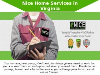 Nice Home Services in
Virginia
Your furnace, heat pump, HVAC and plumbing systems need to work for
you. You want them up and optimized when you need them. Thanks to our
prompt, honest and affordable service, you will engage us for once and
use us forever.
 