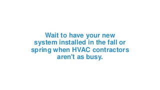 Wait to have your new
system installed in the fall or
spring when HVAC contractors
aren't as busy.