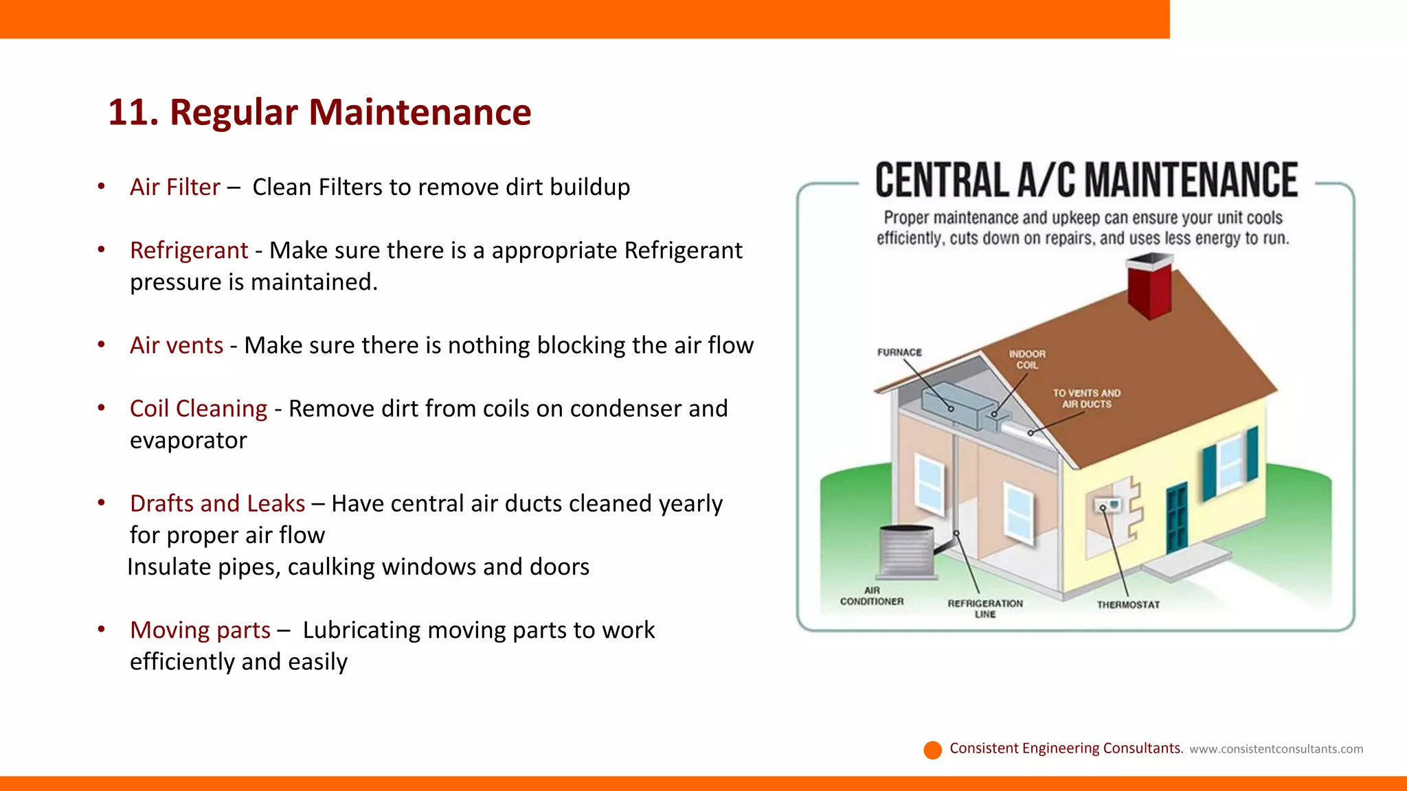 11. Regular Maintenance
Consistent Engineering Consultants. www.consistentconsultants.com
• Air Filter – Clean Filters to remove dirt buildup
• Refrigerant - Make sure there is a appropriate Refrigerant
pressure is maintained.
• Air vents - Make sure there is nothing blocking the air flow
• Coil Cleaning - Remove dirt from coils on condenser and
evaporator
• Drafts and Leaks – Have central air ducts cleaned yearly
for proper air flow
Insulate pipes, caulking windows and doors
• Moving parts – Lubricating moving parts to work
efficiently and easily
 