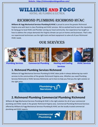 Website : https://richmondplumbingandhvac.com/
Richmond Plumbing Richmond HVAC
Williams & Fogg Mechanical Services Plumbing & HVAC is proud to serve the greater Richmond
Virginia area with best-in-class Plumbing and HVAC services. We’ve worked hard to earn the reputation
for being go-to local HVAC and Plumber serving our local community. Our experience has taught us
how to address the unique demands the Virginia climate can put on homes and businesses. That’s why
our experienced technicians use the right tools and best equipment to solve all of your Richmond
HVAC needs.
Our Services
Plumbing Services Commercial Plumbing Heating and Cooling HVAC Services
Services
1. Richmond Plumbing Services Richmond
Williams & Fogg Mechanical Services Plumbing & HVAC takes pride in always delivering top-notch
services to the communities of the greater Richmond Virginia area. Whether you need Plumbing
Services Richmond or HVAC Services Richmond, we’re here to help you find you the right solution at
the right price.
2.Richmond Plumbing Commercial Plumbing Richmond
Williams & Fogg Mechanical Services Plumbing & HVAC is the right solution for all of your commercial
plumbing and HVAC needs in the greater Richmond Virginia area. Commercial Plumbing Richmond Services
offered by Williams & Fogg Mechanical Services Plumbing & HVAC are the locally trusted commercial
plumbing and HVAC experts.
 