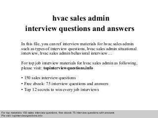 Interview questions and answers – free download/ pdf and ppt file
hvac sales admin
interview questions and answers
In this file, you can ref interview materials for hvac sales admin
such as types of interview questions, hvac sales admin situational
interview, hvac sales admin behavioral interview…
For top job interview materials for hvac sales admin as following,
please visit: topinterviewquestions.info
• 150 sales interview questions
• Free ebook: 75 interview questions and answers
• Top 12 secrets to win every job interviews
For top materials: 150 sales interview questions, free ebook: 75 interview questions with answers
Pls visit: topinterviewquesitons.info
 