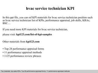 hvac service technician KPI 
In this ppt file, you can ref KPI materials for hvac service technician position such 
as hvac service technician list of KPIs, performance appraisal, job skills, KRAs, 
BSC… 
If you need more KPI materials for hvac service technician, 
please visit: kpi123.com/list-of-kpi-samples 
Other materials from kpi123.com 
• Top 28 performance appraisal forms 
• 11 performance appraisal methods 
• 1125 performance review phrases 
Top materials: top sales KPIs, Top 28 performance appraisal forms, 11 performance appraisal methods 
Interview questions and answers – free download/ pdf and ppt file 
 