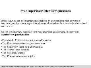hvac supervisor interview questions 
In this file, you can ref interview materials for hvac supervisor such as types of 
interview questions, hvac supervisor situational interview, hvac supervisor behavioral 
interview… 
For top job interview materials for hvac supervisor as following, please visit: 
topinterviewquestions.info 
• Free ebook: 75 interview questions and answers 
• Top 12 secrets to win every job interviews 
• Top 8 interview thank you letter samples 
• Top 7 cover letter samples 
• Top 8 resume samples 
• Top 15 ways to search new jobs 
Top materials: ebook: 75 interview questions with answers, top 7 cover letter samples, top 8 resume samples. Free pdf download 
 