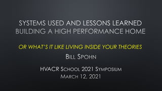 SYSTEMS USED AND LESSONS LEARNED
 
BUILDING A HIGH PERFORMANCE HOME
 
 
OR WHAT’S IT LIKE LIVING INSIDE YOUR THEORIES
BILL SPOHN


HVACR SCHOOL 2021 SYMPOSIUM


MARCH 12, 2021
 