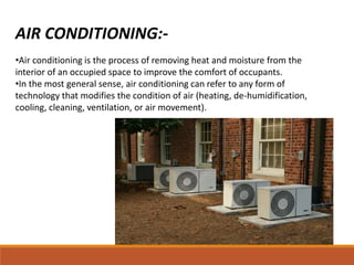 AIR CONDITIONING:-
•Air conditioning is the process of removing heat and moisture from the
interior of an occupied space to improve the comfort of occupants.
•In the most general sense, air conditioning can refer to any form of
technology that modifies the condition of air (heating, de-humidification,
cooling, cleaning, ventilation, or air movement).
 