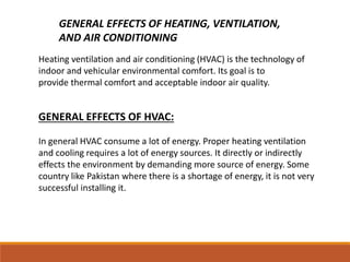 GENERAL EFFECTS OF HEATING, VENTILATION,
AND AIR CONDITIONING
Heating ventilation and air conditioning (HVAC) is the technology of
indoor and vehicular environmental comfort. Its goal is to
provide thermal comfort and acceptable indoor air quality.
GENERAL EFFECTS OF HVAC:
In general HVAC consume a lot of energy. Proper heating ventilation
and cooling requires a lot of energy sources. It directly or indirectly
effects the environment by demanding more source of energy. Some
country like Pakistan where there is a shortage of energy, it is not very
successful installing it.
 
