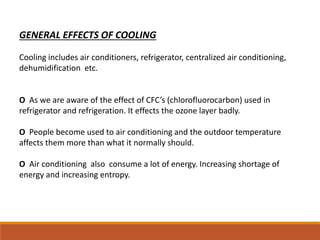 GENERAL EFFECTS OF COOLING
Cooling includes air conditioners, refrigerator, centralized air conditioning,
dehumidification etc.
O As we are aware of the effect of CFC’s (chlorofluorocarbon) used in
refrigerator and refrigeration. It effects the ozone layer badly.
O People become used to air conditioning and the outdoor temperature
affects them more than what it normally should.
O Air conditioning also consume a lot of energy. Increasing shortage of
energy and increasing entropy.
 