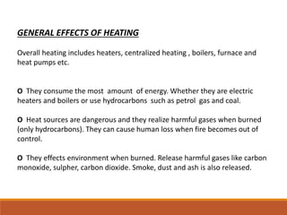 GENERAL EFFECTS OF HEATING
Overall heating includes heaters, centralized heating , boilers, furnace and
heat pumps etc.
O They consume the most amount of energy. Whether they are electric
heaters and boilers or use hydrocarbons such as petrol gas and coal.
O Heat sources are dangerous and they realize harmful gases when burned
(only hydrocarbons). They can cause human loss when fire becomes out of
control.
O They effects environment when burned. Release harmful gases like carbon
monoxide, sulpher, carbon dioxide. Smoke, dust and ash is also released.
 