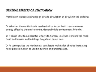 GENERAL EFFECTS OF VENTILATION
Ventilation includes exchange of air and circulation of air within the building.
O Whether the ventilation is mechanical or forced both consume some
energy effecting the environment. Generally it is environment friendly.
O It cause little to no harmful effects to human, in return it makes the mind
fresh and houses and buildings fungal and damp free.
O At some places the mechanical ventilators make a lot of noise increasing
noise pollution, such as used in tunnels and underpasses.
 