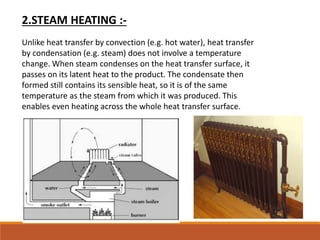 2.STEAM HEATING :-
Unlike heat transfer by convection (e.g. hot water), heat transfer
by condensation (e.g. steam) does not involve a temperature
change. When steam condenses on the heat transfer surface, it
passes on its latent heat to the product. The condensate then
formed still contains its sensible heat, so it is of the same
temperature as the steam from which it was produced. This
enables even heating across the whole heat transfer surface.
 