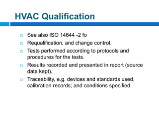  See also ISO 14644 -2 fo
 Requalification, and change control.
 Tests performed according to protocols and
procedures for the tests.
 Results recorded and presented in report (source
data kept).
 Traceability, e.g. devices and standards used,
calibration records; and conditions specified.
HVAC Qualification
 