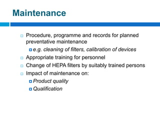 Maintenance
 Procedure, programme and records for planned
preventative maintenance
 e.g. cleaning of filters, calibration of devices
 Appropriate training for personnel
 Change of HEPA filters by suitably trained persons
 Impact of maintenance on:
 Product quality
 Qualification
 