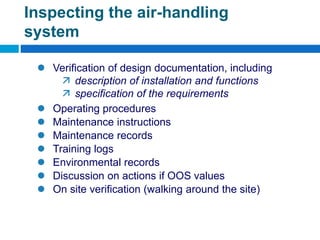  Verification of design documentation, including
 description of installation and functions
 specification of the requirements
 Operating procedures
 Maintenance instructions
 Maintenance records
 Training logs
 Environmental records
 Discussion on actions if OOS values
 On site verification (walking around the site)
Inspecting the air-handling
system
 