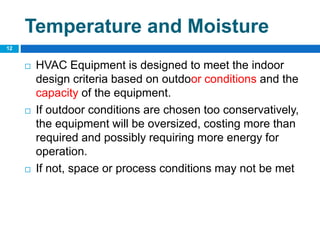 HVAC Equipment is designed to meet the indoor
design criteria based on outdoor conditions and the
capacity of the equipment.
 If outdoor conditions are chosen too conservatively,
the equipment will be oversized, costing more than
required and possibly requiring more energy for
operation.
 If not, space or process conditions may not be met
12
Temperature and Moisture
 