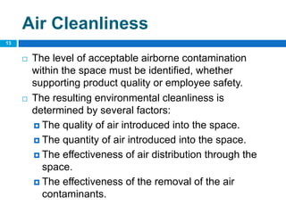 Air Cleanliness
 The level of acceptable airborne contamination
within the space must be identified, whether
supporting product quality or employee safety.
 The resulting environmental cleanliness is
determined by several factors:
 The quality of air introduced into the space.
 The quantity of air introduced into the space.
 The effectiveness of air distribution through the
space.
 The effectiveness of the removal of the air
contaminants.
13
 