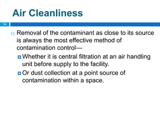  Removal of the contaminant as close to its source
is always the most effective method of
contamination control—
 Whether it is central filtration at an air handling
unit before supply to the facility.
 Or dust collection at a point source of
contamination within a space.
14
Air Cleanliness
 