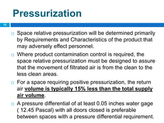 Pressurization
 Space relative pressurization will be determined primarily
by Requirements and Characteristics of the product that
may adversely effect personnel.
 Where product contamination control is required, the
space relative pressurization must be designed to assure
that the movement of filtrated air is from the clean to the
less clean areas.
 For a space requiring positive pressurization, the return
air volume is typically 15% less than the total supply
air volume.
 A pressure differential of at least 0.05 inches water gage
( 12.45 Pascal) with all doors closed is preferable
between spaces with a pressure differential requirement.
15
 