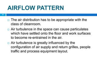 AIRFLOW PATTERN
 The air distribution has to be appropriate with the
class of cleanroom.
 Air turbulence in the space can cause particulates
which have settled onto the floor and work surfaces
to become re-entrained in the air.
 Air turbulence is greatly influenced by the
configuration of air supply and return grilles, people
traffic and process equipment layout.
17
 