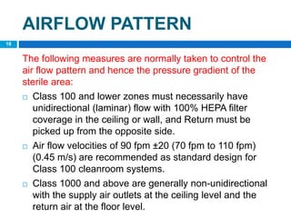 The following measures are normally taken to control the
air flow pattern and hence the pressure gradient of the
sterile area:
 Class 100 and lower zones must necessarily have
unidirectional (laminar) flow with 100% HEPA filter
coverage in the ceiling or wall, and Return must be
picked up from the opposite side.
 Air flow velocities of 90 fpm ±20 (70 fpm to 110 fpm)
(0.45 m/s) are recommended as standard design for
Class 100 cleanroom systems.
 Class 1000 and above are generally non-unidirectional
with the supply air outlets at the ceiling level and the
return air at the floor level.
18
AIRFLOW PATTERN
 