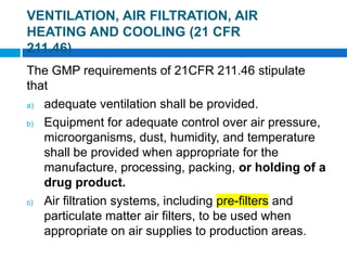 The GMP requirements of 21CFR 211.46 stipulate
that
a) adequate ventilation shall be provided.
b) Equipment for adequate control over air pressure,
microorganisms, dust, humidity, and temperature
shall be provided when appropriate for the
manufacture, processing, packing, or holding of a
drug product.
c) Air filtration systems, including pre-filters and
particulate matter air filters, to be used when
appropriate on air supplies to production areas.
2 of 48
VENTILATION, AIR FILTRATION, AIR
HEATING AND COOLING (21 CFR
211.46)
 